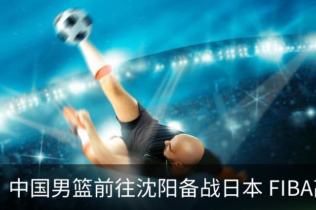 中国男篮前往沈阳备战日本 FIBA高度评价杨瀚森